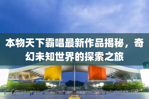 本物天下霸唱最新作品揭秘，奇幻未知世界的探索之旅