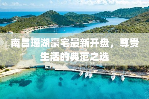 南昌瑤湖豪宅最新開盤，尊貴生活的典范之選
