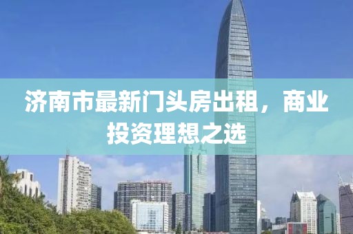 濟(jì)南市最新門頭房出租，商業(yè)投資理想之選