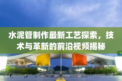 水泥管制作最新工藝探索，技術(shù)與革新的前沿視頻揭秘