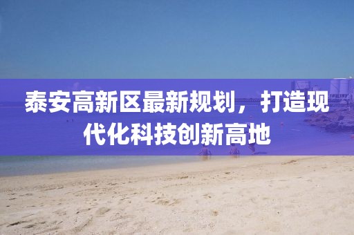 泰安高新區(qū)最新規(guī)劃，打造現(xiàn)代化科技創(chuàng)新高地