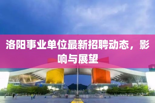 洛陽事業(yè)單位最新招聘動(dòng)態(tài)，影響與展望