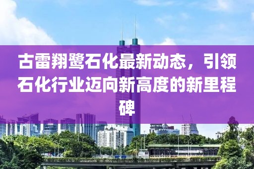 古雷翔鷺石化最新動態(tài)，引領(lǐng)石化行業(yè)邁向新高度的新里程碑