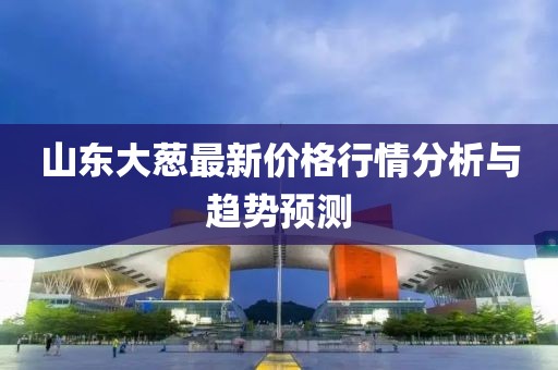 山東大蔥最新價格行情分析與趨勢預測