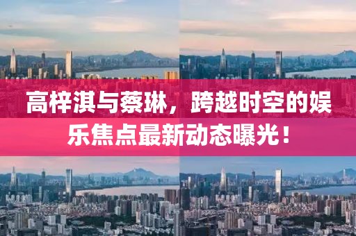 高梓淇與蔡琳，跨越時(shí)空的娛樂(lè)焦點(diǎn)最新動(dòng)態(tài)曝光！