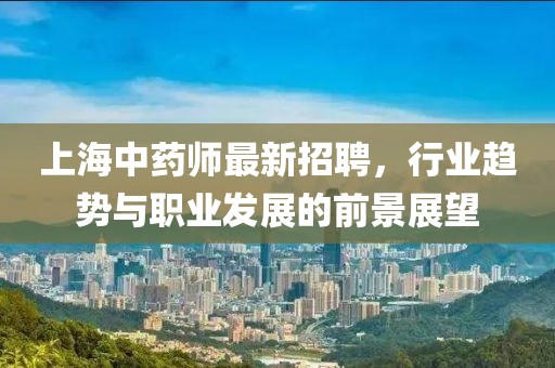上海中藥師最新招聘，行業(yè)趨勢與職業(yè)發(fā)展的前景展望