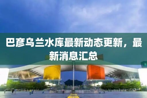 巴彥烏蘭水庫最新動態(tài)更新，最新消息匯總