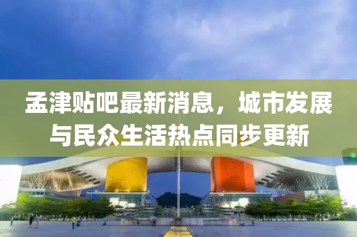孟津貼吧最新消息，城市發(fā)展與民眾生活熱點同步更新