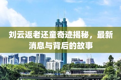 劉云返老還童奇跡揭秘，最新消息與背后的故事