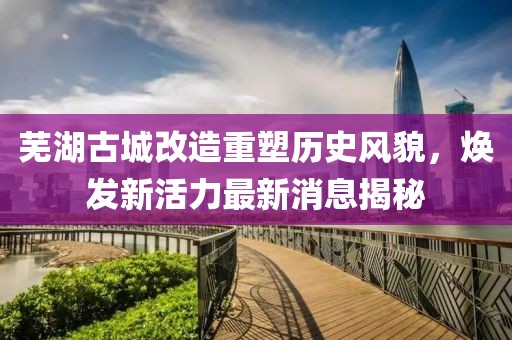 蕪湖古城改造重塑歷史風(fēng)貌，煥發(fā)新活力最新消息揭秘