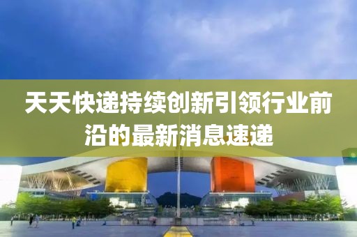 天天快遞持續(xù)創(chuàng)新引領(lǐng)行業(yè)前沿的最新消息速遞