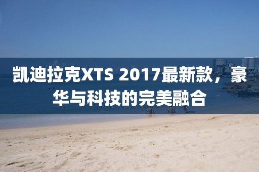 凱迪拉克XTS 2017最新款，豪華與科技的完美融合