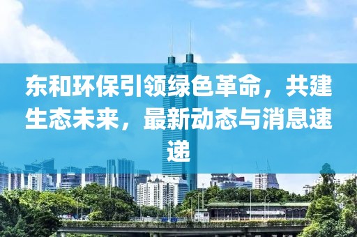 東和環(huán)保引領(lǐng)綠色革命，共建生態(tài)未來，最新動態(tài)與消息速遞