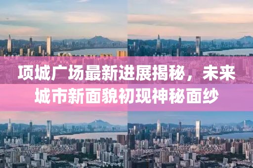 項(xiàng)城廣場(chǎng)最新進(jìn)展揭秘，未來(lái)城市新面貌初現(xiàn)神秘面紗