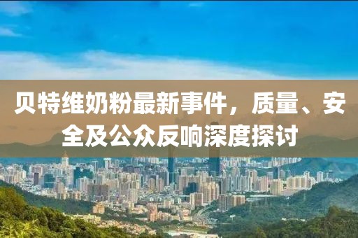 貝特維奶粉最新事件，質(zhì)量、安全及公眾反響深度探討