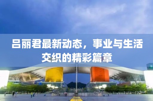 呂麗君最新動態(tài)，事業(yè)與生活交織的精彩篇章