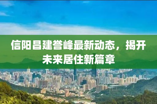 信陽昌建譽峰最新動態(tài)，揭開未來居住新篇章