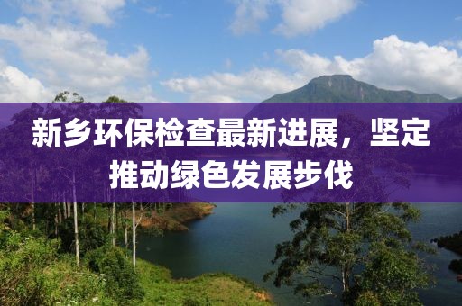 新鄉(xiāng)環(huán)保檢查最新進展，堅定推動綠色發(fā)展步伐