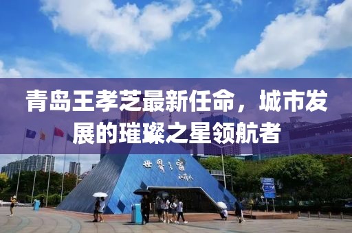青島王孝芝最新任命，城市發(fā)展的璀璨之星領(lǐng)航者