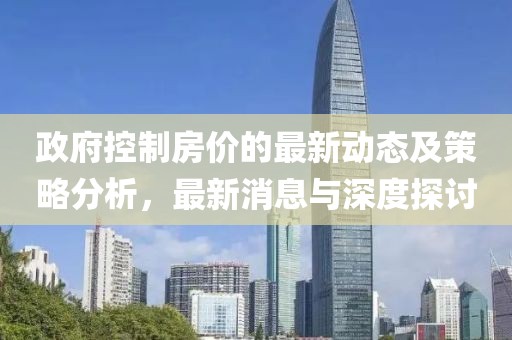 政府控制房價(jià)的最新動(dòng)態(tài)及策略分析，最新消息與深度探討