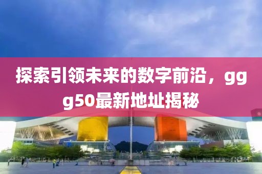 探索引領(lǐng)未來的數(shù)字前沿，ggg50最新地址揭秘