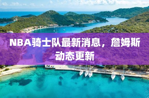 NBA騎士隊(duì)最新消息，詹姆斯動(dòng)態(tài)更新