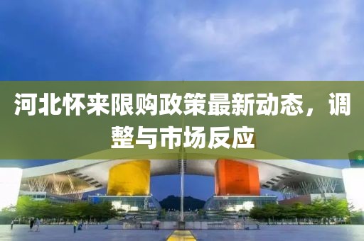 河北懷來(lái)限購(gòu)政策最新動(dòng)態(tài)，調(diào)整與市場(chǎng)反應(yīng)
