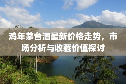 雞年茅臺(tái)酒最新價(jià)格走勢(shì)，市場(chǎng)分析與收藏價(jià)值探討
