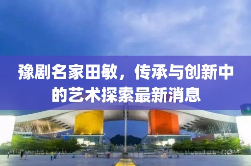 豫劇名家田敏，傳承與創(chuàng)新中的藝術(shù)探索最新消息