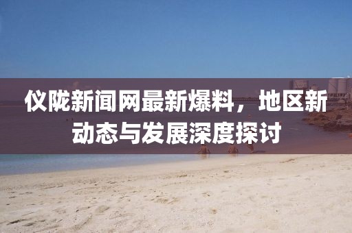 儀隴新聞網(wǎng)最新爆料，地區(qū)新動態(tài)與發(fā)展深度探討