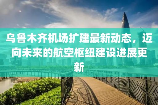 烏魯木齊機(jī)場擴(kuò)建最新動態(tài)，邁向未來的航空樞紐建設(shè)進(jìn)展更新