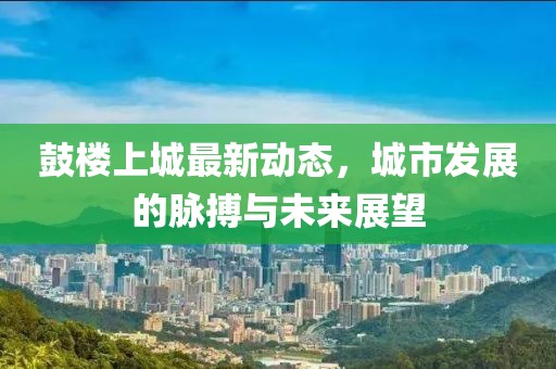 鼓樓上城最新動態(tài)，城市發(fā)展的脈搏與未來展望