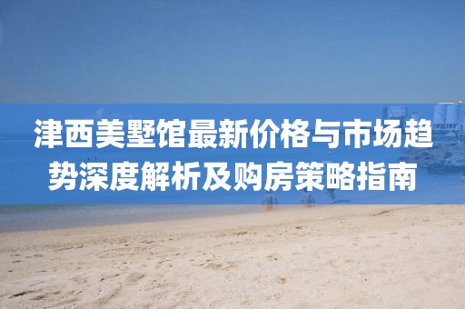 津西美墅館最新價格與市場趨勢深度解析及購房策略指南