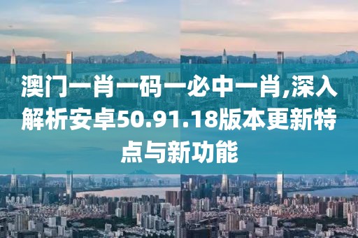 澳門(mén)一肖一碼一必中一肖,深入解析安卓50.91.18版本更新特點(diǎn)與新功能