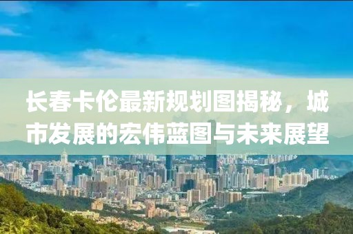 長(zhǎng)春卡倫最新規(guī)劃圖揭秘，城市發(fā)展的宏偉藍(lán)圖與未來(lái)展望