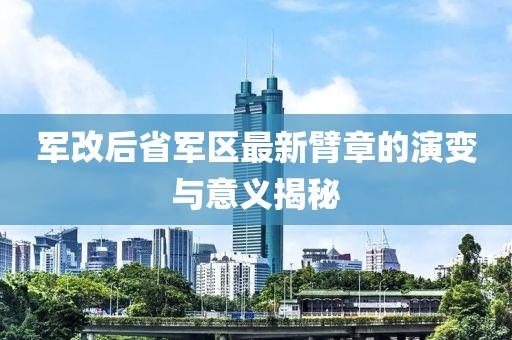 軍改后省軍區(qū)最新臂章的演變與意義揭秘