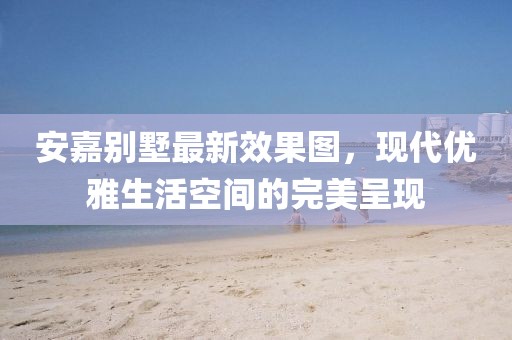 安嘉別墅最新效果圖，現(xiàn)代優(yōu)雅生活空間的完美呈現(xiàn)