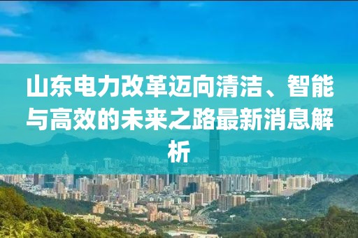 山東電力改革邁向清潔、智能與高效的未來之路最新消息解析