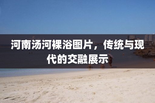 河南湯河裸浴圖片，傳統(tǒng)與現(xiàn)代的交融展示