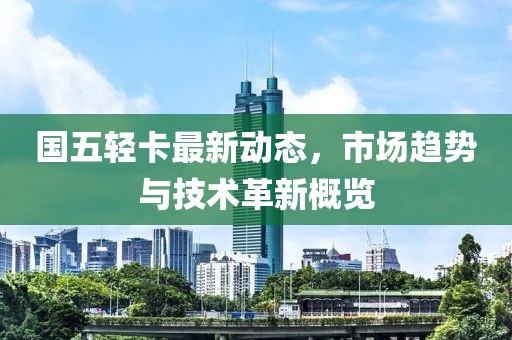 國五輕卡最新動態(tài)，市場趨勢與技術革新概覽
