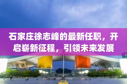 石家莊徐志峰的最新任職，開啟嶄新征程，引領未來發(fā)展