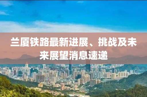 蘭廈鐵路最新進展、挑戰(zhàn)及未來展望消息速遞