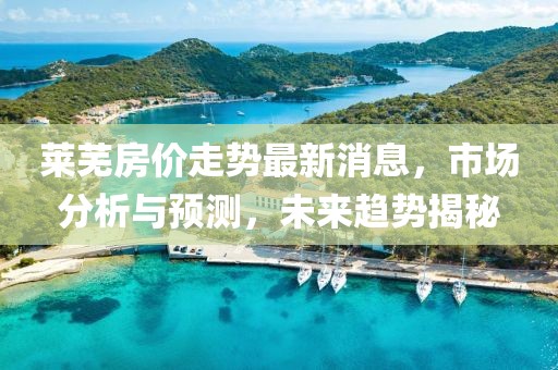 萊蕪房價(jià)走勢最新消息，市場分析與預(yù)測，未來趨勢揭秘