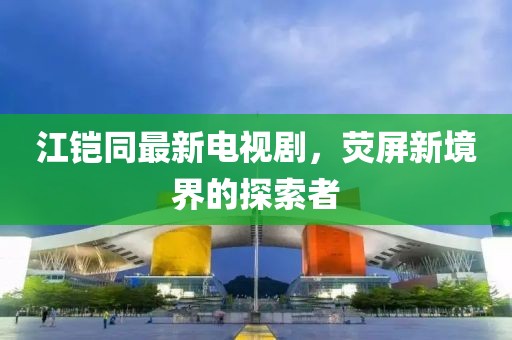 江鎧同最新電視劇，熒屏新境界的探索者