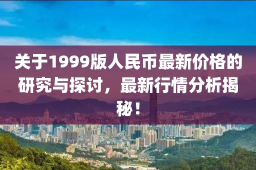 關(guān)于1999版人民幣最新價(jià)格的研究與探討，最新行情分析揭秘！