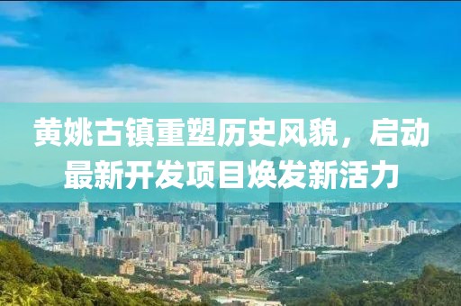 黃姚古鎮(zhèn)重塑歷史風(fēng)貌，啟動(dòng)最新開發(fā)項(xiàng)目煥發(fā)新活力