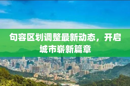 句容區(qū)劃調整最新動態(tài)，開啟城市嶄新篇章