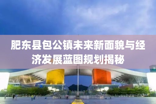 肥東縣包公鎮(zhèn)未來新面貌與經(jīng)濟發(fā)展藍圖規(guī)劃揭秘