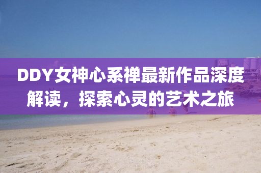 DDY女神心系禪最新作品深度解讀，探索心靈的藝術(shù)之旅
