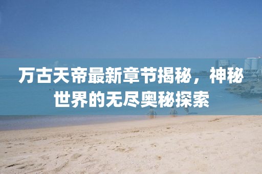 萬古天帝最新章節(jié)揭秘，神秘世界的無盡奧秘探索